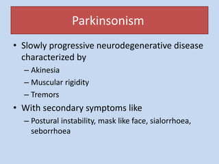 Parkinsonism
• Slowly progressive neurodegenerative disease
characterized by
– Akinesia
– Muscular rigidity
– Tremors
• With secondary symptoms like
– Postural instability, mask like face, sialorrhoea,
seborrhoea
 