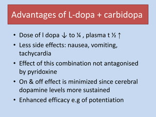 Advantages of L-dopa + carbidopa
• Dose of l dopa ↓ to ¼ , plasma t ½ ↑
• Less side effects: nausea, vomiting,
tachycardia
• Effect of this combination not antagonised
by pyridoxine
• On & off effect is minimized since cerebral
dopamine levels more sustained
• Enhanced efficacy e.g of potentiation
 
