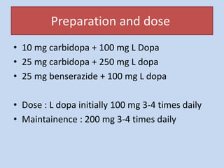 Preparation and dose
• 10 mg carbidopa + 100 mg L Dopa
• 25 mg carbidopa + 250 mg L dopa
• 25 mg benserazide + 100 mg L dopa
• Dose : L dopa initially 100 mg 3-4 times daily
• Maintainence : 200 mg 3-4 times daily
 