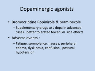 Dopaminergic agonists
• Bromocriptine Ropinirole & pramipexole
– Supplementary drugs to L dopa in advanced
cases , better tolerated fewer GIT side effects
• Adverse events :
– Fatigue, somnolence, nausea, peripheral
edema, dyskinesia, confusion , postural
hypotension
 
