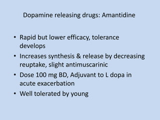 Dopamine releasing drugs: Amantidine
• Rapid but lower efficacy, tolerance
develops
• Increases synthesis & release by decreasing
reuptake, slight antimuscarinic
• Dose 100 mg BD, Adjuvant to L dopa in
acute exacerbation
• Well tolerated by young
 