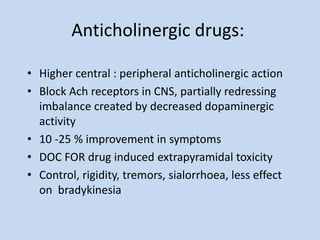 Anticholinergic drugs:
• Higher central : peripheral anticholinergic action
• Block Ach receptors in CNS, partially redressing
imbalance created by decreased dopaminergic
activity
• 10 -25 % improvement in symptoms
• DOC FOR drug induced extrapyramidal toxicity
• Control, rigidity, tremors, sialorrhoea, less effect
on bradykinesia
 