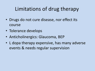 Limitations of drug therapy
• Drugs do not cure disease, nor effect its
course
• Tolerance develops
• Anticholinergics: Glaucoma, BEP
• L dopa therapy expensive, has many adverse
events & needs regular supervision
 