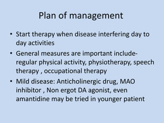 Plan of management
• Start therapy when disease interfering day to
day activities
• General measures are important include-
regular physical activity, physiotherapy, speech
therapy , occupational therapy
• Mild disease: Anticholinergic drug, MAO
inhibitor , Non ergot DA agonist, even
amantidine may be tried in younger patient
 