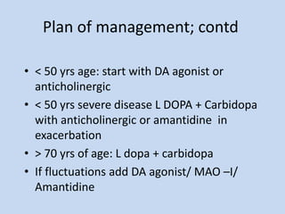 Plan of management; contd
• < 50 yrs age: start with DA agonist or
anticholinergic
• < 50 yrs severe disease L DOPA + Carbidopa
with anticholinergic or amantidine in
exacerbation
• > 70 yrs of age: L dopa + carbidopa
• If fluctuations add DA agonist/ MAO –I/
Amantidine
 