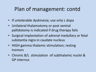 Plan of management: contd
• If untolerable dyskinesia; use only L dopa
• Unilateral thalamotomy or post ventral
pallidotomy is indicated if drug therapy fails
• Surgical implantation of adrenal medullary or fetal
substantia nigra in caudate nucleus
• HIGH gamma thalamic stimulation; resting
tremors
• Chronic B/L stimulation of subthalamic nuclei &
GP internus
 