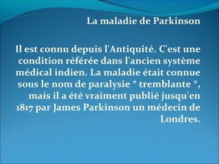 La maladie de Parkinson
Il est connu depuis l'Antiquité. C'est une
condition référée dans l'ancien système
médical indien. La maladie était connue
sous le nom de paralysie * tremblante *,
mais il a été vraiment publié jusqu'en
1817 par James Parkinson un médecin de
Londres.
 