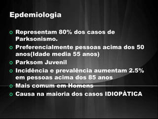 Epdemiologia 
o Representam 80% dos casos de 
Parksonismo. 
o Preferencialmente pessoas acima dos 50 
anos(Idade media 55 anos) 
o Parksom Juvenil 
o Incidência e prevalência aumentam 2.5% 
em pessoas acima dos 85 anos 
o Mais comum em Homens 
o Causa na maioria dos casos IDIOPÀTICA 
 