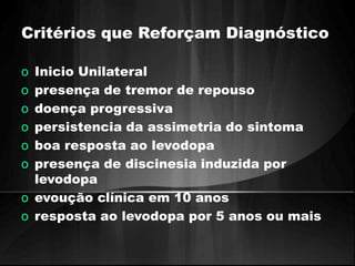 Critérios que Reforçam Diagnóstico 
o Inicio Unilateral 
o presença de tremor de repouso 
o doença progressiva 
o persistencia da assimetria do sintoma 
o boa resposta ao levodopa 
o presença de discinesia induzida por 
levodopa 
o evoução clínica em 10 anos 
o resposta ao levodopa por 5 anos ou mais 
 