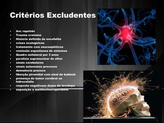 Critérios Excludentes 
• Avc repetido 
• Trauma craniano 
• Historia definida de encefalite 
• crises oculogíricas 
• tratamento com neuroepléticos 
• remissão espontanea de sintomas 
• Quadro unilateral por 3 anos 
• paralisia supranuclear de olhar 
• sinais cerebelares 
• sinais autonomos precoces 
• demeência precoce 
• liberção piramidal com sinal de babinsk 
• presença de tumor cerebral ou 
hidrocefalia 
• resposta negativaas dozes de levodopa 
• exposição a metifeniltetraperidínio 
 