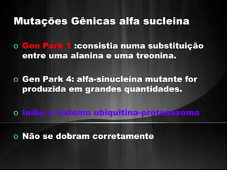 Mutações Gênicas alfa sucleina 
o Gen Park 1 :consistia numa substituição 
entre uma alanina e uma treonina. 
o Gen Park 4: alfa-sinucleína mutante for 
produzida em grandes quantidades. 
o Inibe o sistema ubiquitina-proteassoma 
o Não se dobram corretamente 
 