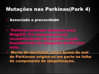 Mutações nas Parkinas(Park 4) 
 Associado a precocidade 
 Parkinas possuem domínios para 
Ring(E3). E3 responsável pelo 
reconhecimento da proteína e pela 
transferência da ubiquitina da E2 para 
esta. 
 Morte de neurônios nessa forma do mal 
de Parkinson origina-se em parte na falha 
do componente de ubiquitinação. 
 