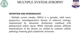 MULTIPLE SYSTEM ATROPHY
DEFINITION AND EPIDEMIOLOGY
- Multiple system atrophy (MSA) is a sporadic, adult onset,
progressive, neurodegenerative disease of unknown etiology,
characterized by autonomic dysfunction combined with
parkinsonism and/or ataxia. While clinically protean, different
manifestations of the disease are unified by common cellular
pathology featuring glial cytoplasmic inclusions.
 