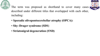 The term was proposed as shorthand to cover many cases
described under different titles that overlapped with each other,
including:
• Sporadic olivopontocerebellar atrophy (OPCA):
• Shy–Drager syndrome (SDS)
• Striatonigral degeneration (SND)
 
