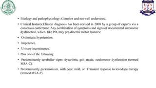 • Etiology and pathophysiology: Complex and not well understood.
• Clinical features:Clinical diagnosis has been revised in 2008 by a group of experts via a
consensus conference. Any combination of symptoms and signs of documented autonomic
dysfunction, which, like PD, may pre-date the motor features:
• Orthostatic hypotension.
• Impotence.
• Urinary incontinence.
• Plus one of the following:
• Predominantly cerebellar signs: dysarthria, gait ataxia, oculomotor dysfunction (termed
MSA-C).
• Predominantly parkinsonism, with poor, mild, or Transient response to levodopa therapy
(termed MSA-P).
 