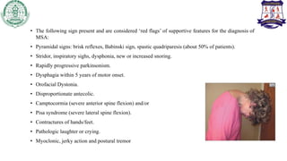 • The following sign present and are considered ‘red flags’ of supportive features for the diagnosis of
MSA:
• Pyramidal signs: brisk reflexes, Babinski sign, spastic quadriparesis (about 50% of patients).
• Stridor, inspiratory sighs, dysphonia, new or increased snoring.
• Rapidly progressive parkinsonism.
• Dysphagia within 5 years of motor onset.
• Orofacial Dystonia.
• Disproportionate antecolic.
• Camptocormia (severe anterior spine flexion) and/or
• Pisa syndrome (severe lateral spine flexion).
• Contractures of hands/feet.
• Pathologic laughter or crying.
• Myoclonic, jerky action and postural tremor
 