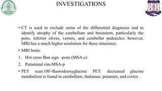 INVESTIGATIONS
• CT is used to exclude some of the differential diagnoses and to
identify atrophy of the cerebellum and brainstem, particularly the
pons, inferior olives, vermis, and cerebellar peduncles; however,
MRI has a much higher resolution for these structures.
• MRI brain:
1. Hot cross Bun sign –pons (MSA-c)
2. Putaminal rim-MSA-p
• PET scan:18F-fluorodeoxyglucose PET: decreased glucose
metabolism is found in cerebellum, thalamus, putamen, and cortex .
 