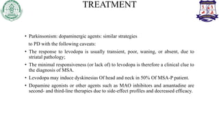 TREATMENT
• Parkinsonism: dopaminergic agents: similar strategies
to PD with the following caveats:
• The response to levodopa is usually transient, poor, waning, or absent, due to
striatal pathology;
• The minimal responsiveness (or lack of) to levodopa is therefore a clinical clue to
the diagnosis of MSA.
• Levodopa may induce dyskinesias Of head and neck in 50% Of MSA-P patient.
• Dopamine agonists or other agents such as MAO inhibitors and amantadine are
second- and third-line therapies due to side-effect profiles and decreased efficacy.
 