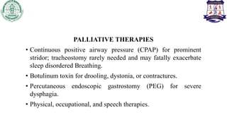PALLIATIVE THERAPIES
• Continuous positive airway pressure (CPAP) for prominent
stridor; tracheostomy rarely needed and may fatally exacerbate
sleep disordered Breathing.
• Botulinum toxin for drooling, dystonia, or contractures.
• Percutaneous endoscopic gastrostomy (PEG) for severe
dysphagia.
• Physical, occupational, and speech therapies.
 