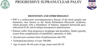 PROGRESSIVE SUPRANUCLEAR PALSY
DEFINITION AND EPIDEMIOLOGY
• PSP is a multisystem neurodegenerative disease of the basal ganglia and
brainstem, also known as the Steele–Richardson–Olszewski syndrome,
which presents with a disturbance of balance, impaired downward gaze,
subcortical FLD, and levodopa-unresponsive parkinsonism.
• Patients suffer from progressive dysphagia and dysarthria. Death typically
occurs from complications of immobility, aspiration, or falls.
• Second most common form of parkinsonism after PD.
• Estimated prevalence: 6.4 per 100,000.
• Age of onset: 40–60 years of age, mean onset 60–65
 