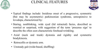 CLINICAL FEATURES
• Typical findings include: Insidious onset of a progressive, symmetric
(but may be asymmetric) parkinsonian syndrome, unresponsive to
levodopa, characterized by:
• Staring, nonblinking, wide eyed (lid retracted) facies, described as
worried or surprised, with suggestion of the term ‘procerus sign’ to
describe the often seen characteristic forehead wrinkling.
• Axial (neck and trunk) dystonia and rigidity and symmetric
bradykinesia.
• Retrocollis or dystonic arm.
• Unsteady gait (wide-based, shuffling)
 