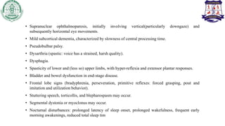 • Supranuclear ophthalmoparesis, initially involving vertical(particularly downgaze) and
subsequently horizontal eye movements.
• Mild subcortical dementia, characterized by slowness of central processing time.
• Pseudobulbar palsy.
• Dysarthria (spastic: voice has a strained, harsh quality).
• Dysphagia.
• Spasticity of lower and (less so) upper limbs, with hyper-reflexia and extensor plantar responses.
• Bladder and bowel dysfunction in end-stage disease.
• Frontal lobe signs (bradyphrenia, perseveration, primitive reflexes: forced grasping, pout and
imitation and utilization behavior).
• Stuttering speech, torticollis, and blepharospasm may occur.
• Segmental dystonia or myoclonus may occur.
• Nocturnal disturbances: prolonged latency of sleep onset, prolonged wakefulness, frequent early
morning awakenings, reduced total sleep tim
 