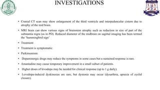 INVESTIGATIONS
• Cranial CT scan may show enlargement of the third ventricle and interpeduncular cistern due to
atrophy of the mid brain.
• MRI brain can show various signs of brainstem atrophy such as reduction in size of part of the
substantia nigra (as in PD). Reduced diameter of the midbrain on sagittal imaging has been termed
the ‘hummingbird sign’
• Treatment
• Treatment is symptomatic.
• Parkinsonism:
• Dopaminergic drugs may reduce the symptoms in some cases but a sustained response is rare.
• Amantadine may cause temporary improvement in a small subset of patients.
• Higher doses of levodopa may be needed for clinical response (up to 1 g daily).
• Levodopa-induced dyskinesias are rare, but dystonia may occur (dysarthria, apraxia of eyelid
closure).
 