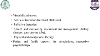 • Visual disturbances:
• Artificial tears (for decreased blink rate).
• Palliative therapies:
• Speech and swallowing assessment and management (dietary
changes, gastrostomy tube).
• Physical and occupational therapy.
• Patient and family support: lay associations, supportive
psychotherapy
 