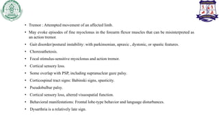 • Tremor : Attempted movement of an affected limb.
• May evoke episodes of fine myoclonus in the forearm flexor muscles that can be misinterpreted as
an action tremor.
• Gait disorder/postural instability: with parkinsonian, apraxic , dystonic, or spastic features.
• Choreoathetosis.
• Focal stimulus-sensitive myoclonus and action tremor.
• Cortical sensory loss.
• Some overlap with PSP, including supranuclear gaze palsy.
• Corticospinal tract signs: Babinski signs, spasticity.
• Pseudobulbar palsy.
• Cortical sensory loss, altered visuospatial function.
• Behavioral manifestations: Frontal lobe-type behavior and language disturbances.
• Dysarthria is a relatively late sign.
 