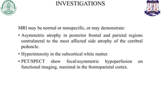INVESTIGATIONS
MRI may be normal or nonspecific, or may demonstrate:
• Asymmetric atrophy in posterior frontal and parietal regions
contralateral to the most affected side atrophy of the cerebral
peduncle.
• Hyperintensity in the subcortical white matter.
• PET/SPECT show focal/asymmetric hypoperfusion on
functional imaging, maximal in the frontoparietal cortex.
 