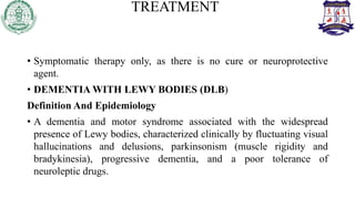 TREATMENT
• Symptomatic therapy only, as there is no cure or neuroprotective
agent.
• DEMENTIA WITH LEWY BODIES (DLB)
Definition And Epidemiology
• A dementia and motor syndrome associated with the widespread
presence of Lewy bodies, characterized clinically by fluctuating visual
hallucinations and delusions, parkinsonism (muscle rigidity and
bradykinesia), progressive dementia, and a poor tolerance of
neuroleptic drugs.
 