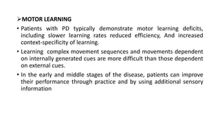 MOTOR LEARNING
• Patients with PD typically demonstrate motor learning deficits,
including slower learning rates reduced efficiency, And increased
context-specificity of learning.
• Learning complex movement sequences and movements dependent
on internally generated cues are more difficult than those dependent
on external cues.
• In the early and middle stages of the disease, patients can improve
their performance through practice and by using additional sensory
information
 