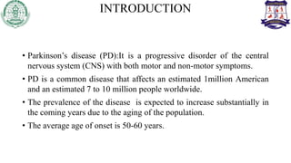 INTRODUCTION
• Parkinson’s disease (PD):It is a progressive disorder of the central
nervous system (CNS) with both motor and non-motor symptoms.
• PD is a common disease that affects an estimated 1million American
and an estimated 7 to 10 million people worldwide.
• The prevalence of the disease is expected to increase substantially in
the coming years due to the aging of the population.
• The average age of onset is 50-60 years.
 