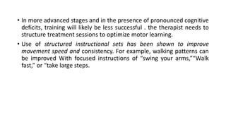 • In more advanced stages and in the presence of pronounced cognitive
deficits, training will likely be less successful . the therapist needs to
structure treatment sessions to optimize motor learning.
• Use of structured instructional sets has been shown to improve
movement speed and consistency. For example, walking patterns can
be improved With focused instructions of “swing your arms,”“Walk
fast,” or “take large steps.
 