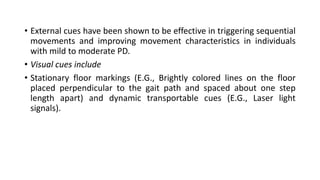 • External cues have been shown to be effective in triggering sequential
movements and improving movement characteristics in individuals
with mild to moderate PD.
• Visual cues include
• Stationary floor markings (E.G., Brightly colored lines on the floor
placed perpendicular to the gait path and spaced about one step
length apart) and dynamic transportable cues (E.G., Laser light
signals).
 