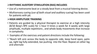 RHYTHMIC AUDITORY STIMULATION (RAS) INCLUDES
• Use of a metronome beat or a steady beat from a musical listening device.
• Multisensory cueing (use of both visual and auditory cueing) has been used
for patients with pd.
HIGH AMPLITUDE TRAINING
• Patients are guided by a physical therapist to exercise at a high intensity
(8/10 Borg’s RPE scale) for 1 hour 4 times a week for 4 weeks with large
amplitude, multiple repetitions , and whole body movements that increase
in complexity
• Examples of the exercises and patient directions include the following:
• “Reach left arm across the body to opposite side, keep hand open, palm
up, right leg fully extended, toe pushing into the floor. Repeat on other leg
and alternate
 