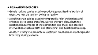 RELAXATION EXERCISES
• Gentle rocking can be used to produce generalized relaxation of
excessive muscle tension owing to rigidity.
• a rocking chair can be used to temporarily relax the patient and
enhance sit-to-stand transfers. During therapy, slow, rhythmic,
rotational movements of the extremities and trunk can precede
interventions such as ROM and stretching, and functional training.
• Another strategy to promote relaxation is emphasis on diaphragmatic
breathing during exercise
 