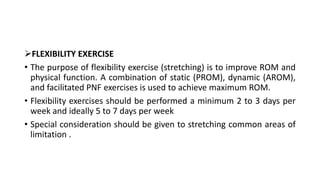 FLEXIBILITY EXERCISE
• The purpose of flexibility exercise (stretching) is to improve ROM and
physical function. A combination of static (PROM), dynamic (AROM),
and facilitated PNF exercises is used to achieve maximum ROM.
• Flexibility exercises should be performed a minimum 2 to 3 days per
week and ideally 5 to 7 days per week
• Special consideration should be given to stretching common areas of
limitation .
 