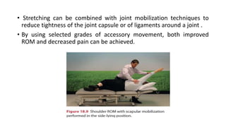 • Stretching can be combined with joint mobilization techniques to
reduce tightness of the joint capsule or of ligaments around a joint .
• By using selected grades of accessory movement, both improved
ROM and decreased pain can be achieved.
 