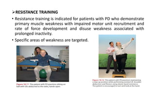 RESISTANCE TRAINING
• Resistance training is indicated for patients with PD who demonstrate
primary muscle weakness with impaired motor unit recruitment and
rate of force development and disuse weakness associated with
prolonged inactivity.
• Specific areas of weakness are targeted.
 