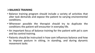 BALANCE TRAINING
• Balance training program should include a variety of activities that
alter task demands and expose the patient to varying environmental
conditions.
• Whenever possible the therapist should try to duplicate the
conditions the patient will encounter in everyday life.
• An important focus of balance training for the patient with pd is com
and los control training.
• Patients should be instructed in how com influences balance and how
to improve posture in sitting, in standing, and during dynamic
movement tasks
 
