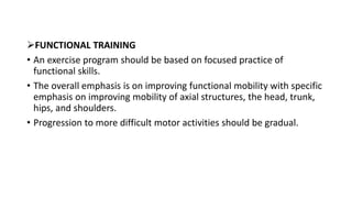 FUNCTIONAL TRAINING
• An exercise program should be based on focused practice of
functional skills.
• The overall emphasis is on improving functional mobility with specific
emphasis on improving mobility of axial structures, the head, trunk,
hips, and shoulders.
• Progression to more difficult motor activities should be gradual.
 