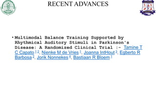 RECENT ADVANCES
• Multimodal Balance Training Supported by
Rhythmical Auditory Stimuli in Parkinson's
Disease: A Randomized Clinical Trial :- Tamine T
C Capato 1 2, Nienke M de Vries 1, Joanna IntHout 3, Egberto R
Barbosa 2, Jorik Nonnekes 4, Bastiaan R Bloem 1
 