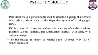 PATHOPHYSIOLOGY
• Parkinsonism is a generic term used to describe a group of disorders
with primary disturbance in the dopamine system of basal ganglia
(BG).
• BG is a network of sub cortical nuclei consisting of caudate nucleus,
putamen ,globus pallidus, and subthalamic nucleus with along with
substantia nigra.
• The BG engage in number of parallel circuit or loops ,only few of
which are motor .
 