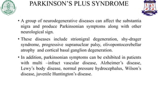 PARKINSON’S PLUS SYNDROME
• A group of neurodegenerative diseases can affect the substantia
nigra and produce Parkinsonian symptoms along with other
neurological sign.
• These diseases include strionigral degeneration, shy-drager
syndrome, progressive supranuclear palsy, olivopontocerebellar
atrophy and cortical basal ganglion degeneration.
• In addition, parkinsonian symptoms can be exhibited in patients
with multi –infract vascular disease, Alzheimer’s disease,
Lewy’s body disease, normal pressure hydrocephalus, Wilson’s
disease, juvenile Huntington’s disease.
 