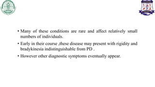 • Many of these conditions are rare and affect relatively small
numbers of individuals.
• Early in their course ,these disease may present with rigidity and
bradykinesia indistinguishable from PD .
• However other diagnostic symptoms eventually appear.
 