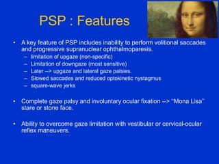PSP : Features
• A key feature of PSP includes inability to perform volitional saccades
and progressive supranuclear ophthalmoparesis.
– limitation of upgaze (non-specific)
– Limitation of downgaze (most sensitive)
– Later --> upgaze and lateral gaze palsies.
– Slowed saccades and reduced optokinetic nystagmus
– square-wave jerks
• Complete gaze palsy and involuntary ocular fixation --> ‘‘Mona Lisa’’
stare or stone face.
• Ability to overcome gaze limitation with vestibular or cervical-ocular
reflex maneuvers.
 