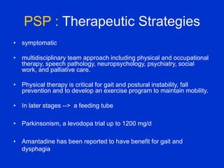 PSP : Therapeutic Strategies
• symptomatic
• multidisciplinary team approach including physical and occupational
therapy, speech pathology, neuropsychology, psychiatry, social
work, and palliative care.
• Physical therapy is critical for gait and postural instability, fall
prevention and to develop an exercise program to maintain mobility.
• In later stages --> a feeding tube
• Parkinsonism, a levodopa trial up to 1200 mg/d
• Amantadine has been reported to have benefit for gait and
dysphagia
 