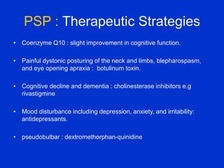 PSP : Therapeutic Strategies
• Coenzyme Q10 : slight improvement in cognitive function.
• Painful dystonic posturing of the neck and limbs, blepharospasm,
and eye opening apraxia : botulinum toxin.
• Cognitive decline and dementia : cholinesterase inhibitors e.g
rivastigmine
• Mood disturbance including depression, anxiety, and irritability:
antidepressants.
• pseudobulbar : dextromethorphan-quinidine
 