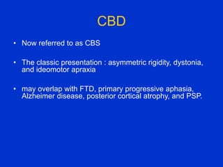CBD
• Now referred to as CBS
• The classic presentation : asymmetric rigidity, dystonia,
and ideomotor apraxia
• may overlap with FTD, primary progressive aphasia,
Alzheimer disease, posterior cortical atrophy, and PSP.
 